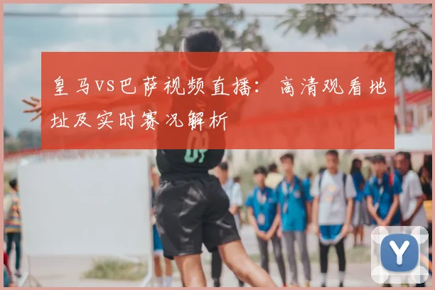 皇马vs巴萨视频直播：高清观看地址及实时赛况解析