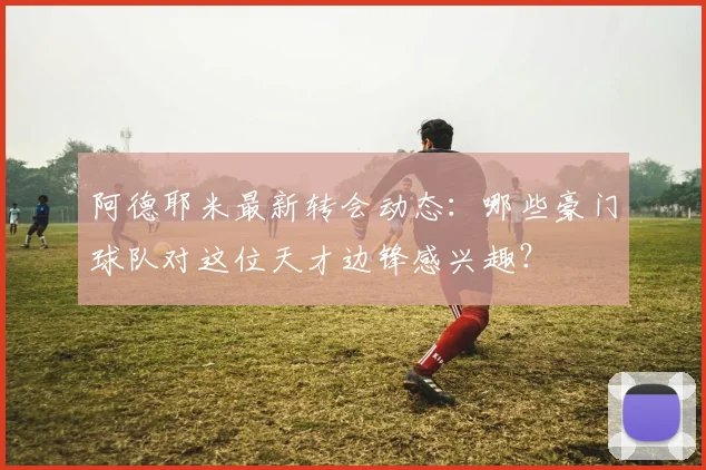 阿德耶米最新转会动态:哪些豪门球队对这位天才边锋感兴趣?
