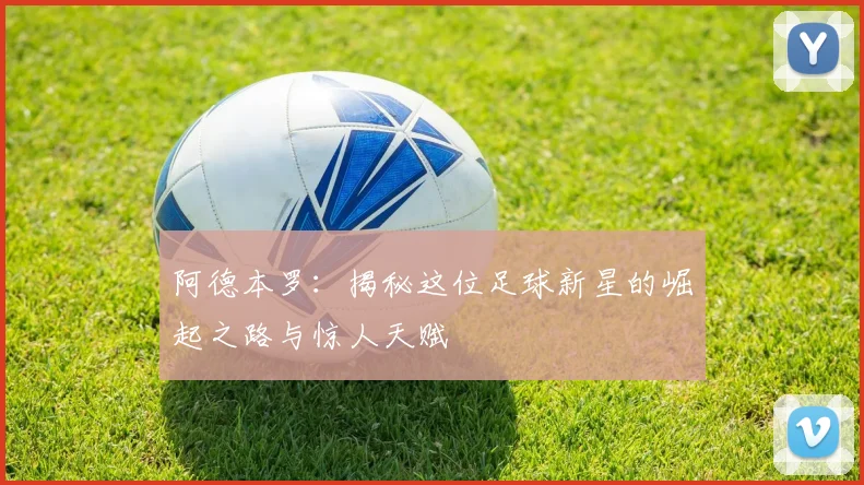 阿德本罗：揭秘这位足球新星的崛起之路与惊人天赋