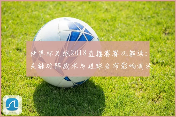 世界杯足球2018直播赛赛况解读：关键对阵战术与进球分布影响淘汰赛形势