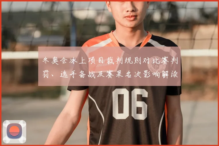 冬奥会冰上项目裁判规则对比赛判罚、选手备战及赛果名次影响解读