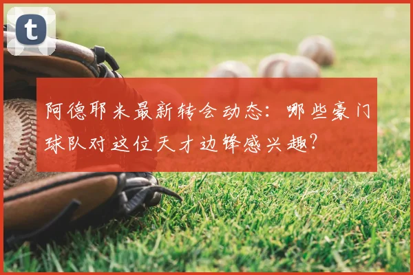 阿德耶米最新转会动态：哪些豪门球队对这位天才边锋感兴趣？