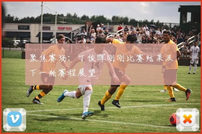 聚焦赛场:丁俊晖刚刚比赛结果及下一轮赛程展望