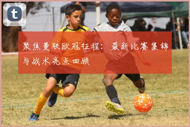 聚焦曼联欧冠征程：最新比赛集锦与战术亮点回顾