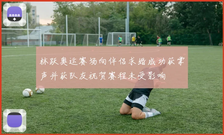 林跃奥运赛场向伴侣求婚成功获掌声并获队友祝贺赛程未受影响