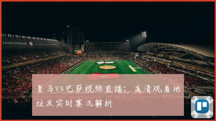 皇马vs巴萨视频直播：高清观看地址及实时赛况解析