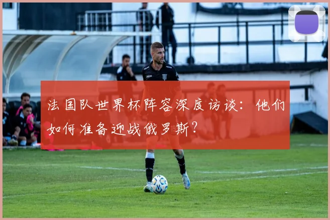法国队世界杯阵容深度访谈：他们如何准备迎战俄罗斯？