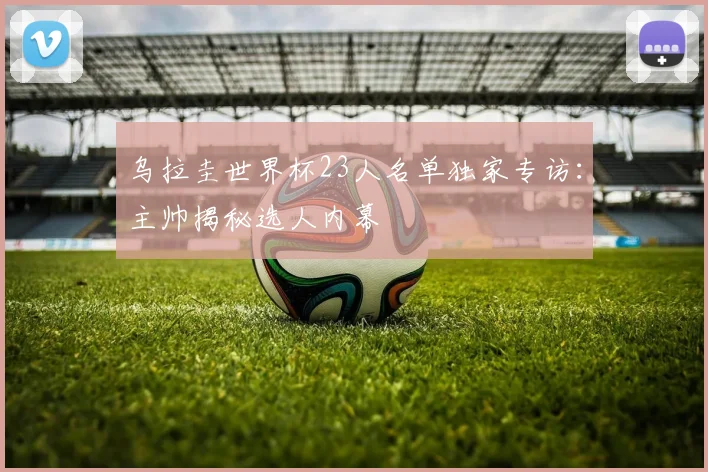 乌拉圭世界杯23人名单独家专访：主帅揭秘选人内幕