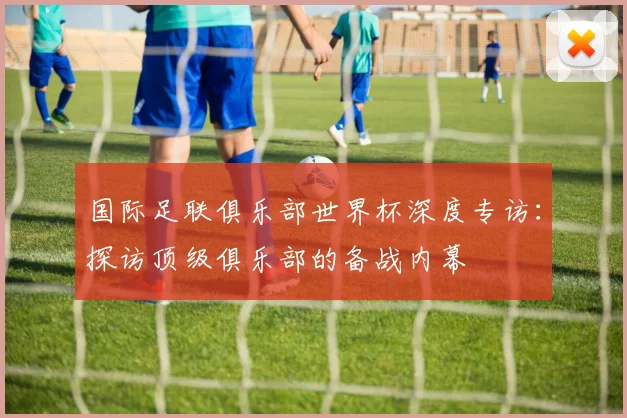 国际足联俱乐部世界杯深度专访：探访顶级俱乐部的备战内幕