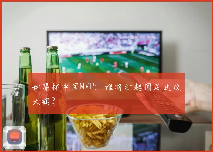 世界杯中国MVP：谁将扛起国足进攻大旗？