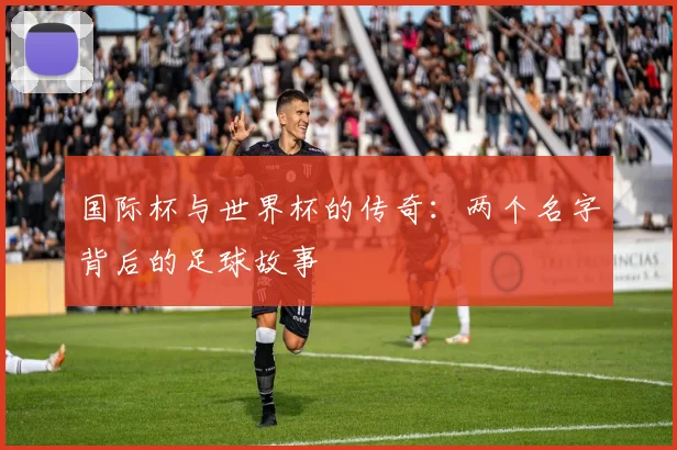国际杯与世界杯的传奇：两个名字背后的足球故事