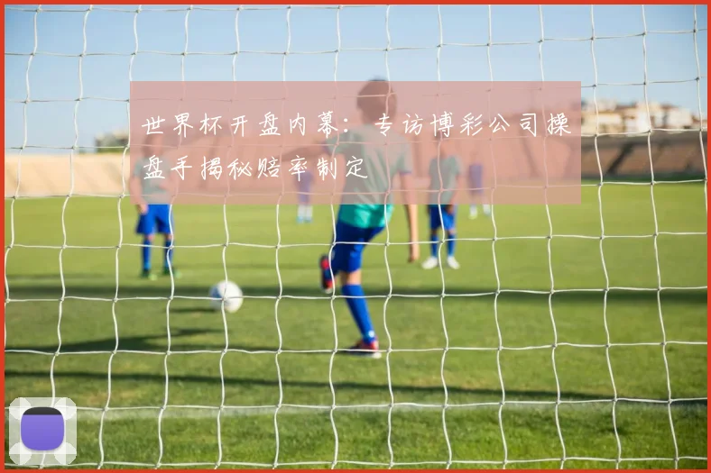 世界杯开盘内幕:专访博彩公司操盘手揭秘赔率制定