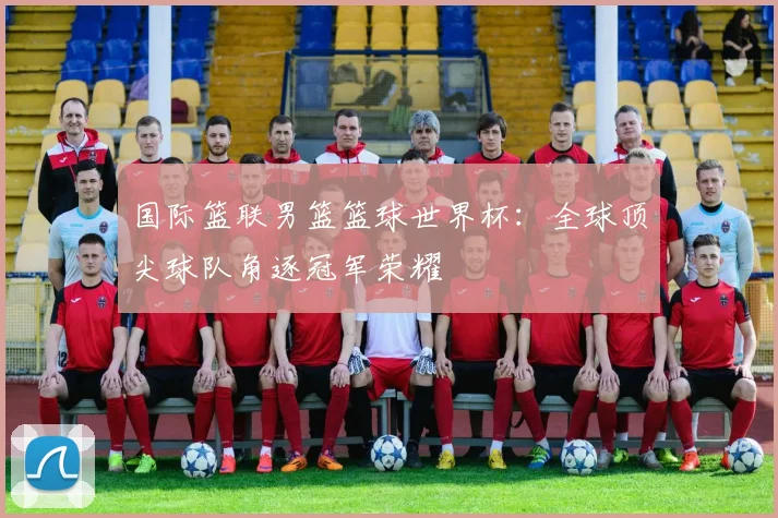 国际篮联男篮篮球世界杯：全球顶尖球队角逐冠军荣耀