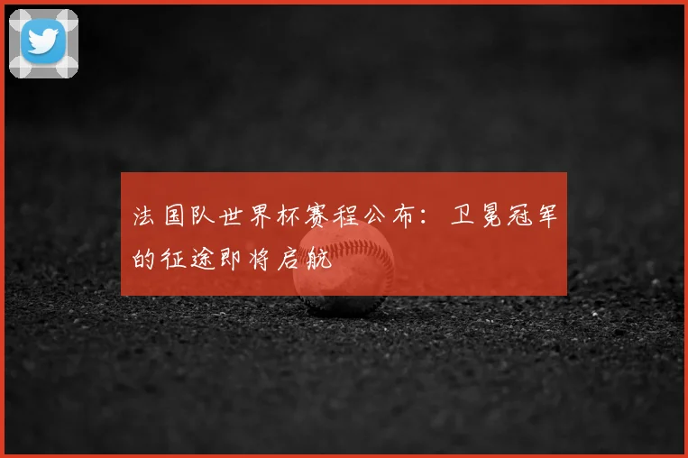 法国队世界杯赛程公布：卫冕冠军的征途即将启航