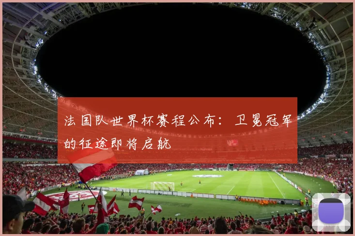 法国队世界杯赛程公布：卫冕冠军的征途即将启航