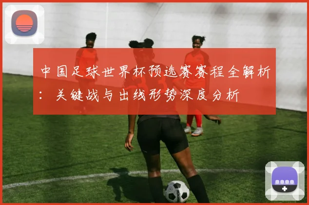 中国足球世界杯预选赛赛程全解析：关键战与出线形势深度分析