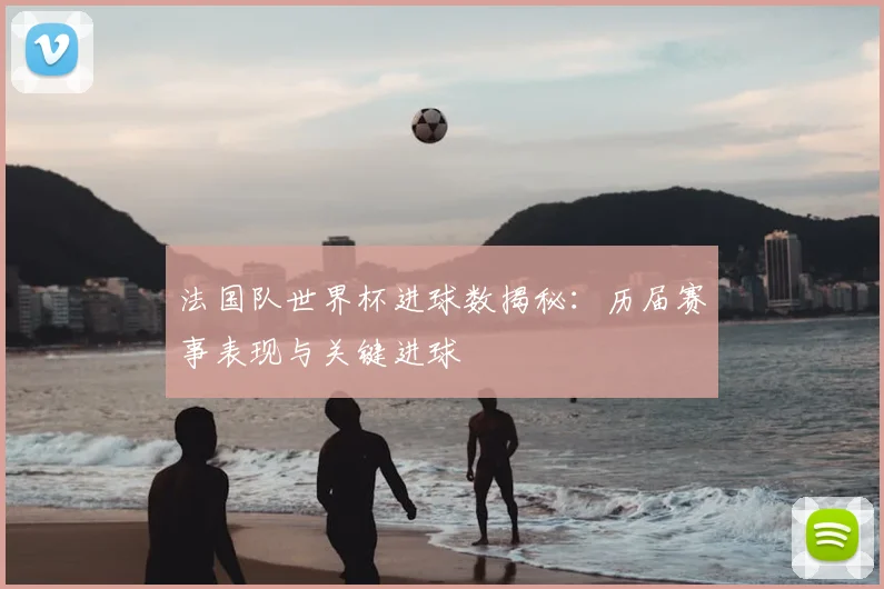 法国队世界杯进球数揭秘：历届赛事表现与关键进球