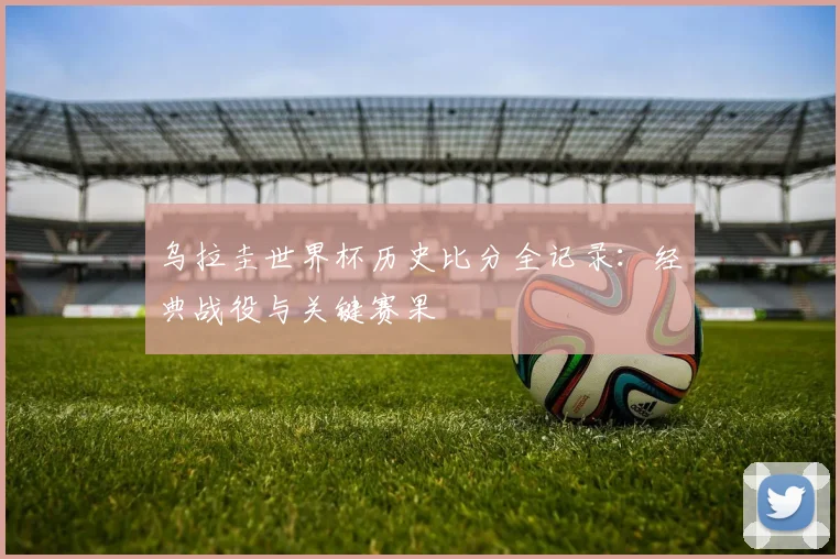 乌拉圭世界杯历史比分全记录：经典战役与关键赛果