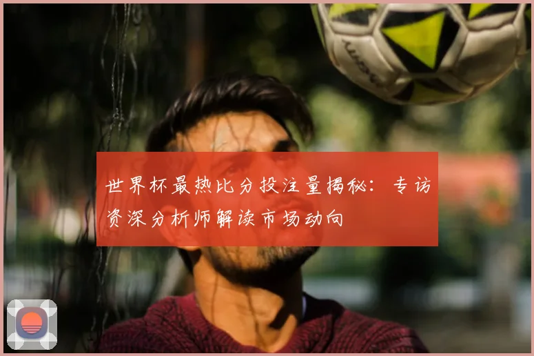 世界杯最热比分投注量揭秘：专访资深分析师解读市场动向