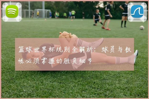 篮球世界杯规则全解析：球员与教练必须掌握的胜负细节