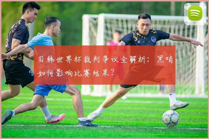 日韩世界杯裁判争议全解析：黑哨如何影响比赛结果？