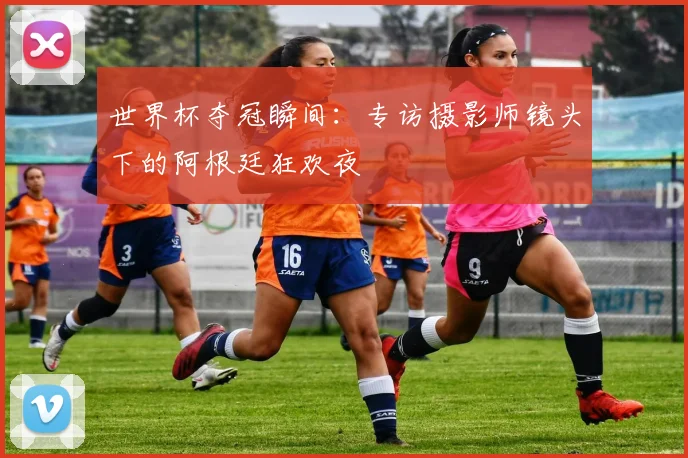 世界杯夺冠瞬间:专访摄影师镜头下的阿根廷狂欢夜