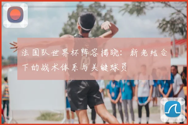 法国队世界杯阵容揭晓：新老结合下的战术体系与关键球员