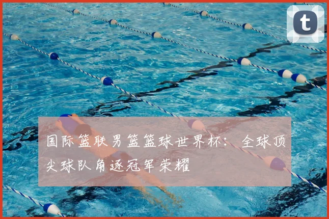 国际篮联男篮篮球世界杯：全球顶尖球队角逐冠军荣耀