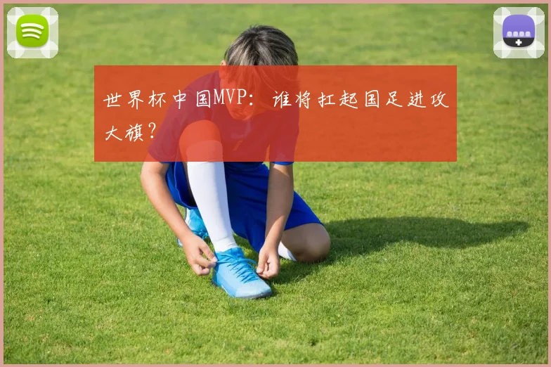 世界杯中国MVP：谁将扛起国足进攻大旗？