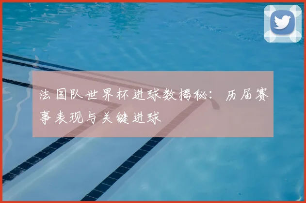 法国队世界杯进球数揭秘：历届赛事表现与关键进球