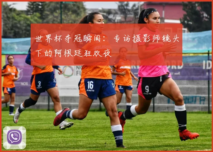 世界杯夺冠瞬间:专访摄影师镜头下的阿根廷狂欢夜