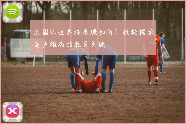 法国队世界杯表现如何？数据揭示高卢雄鸡的胜负关键