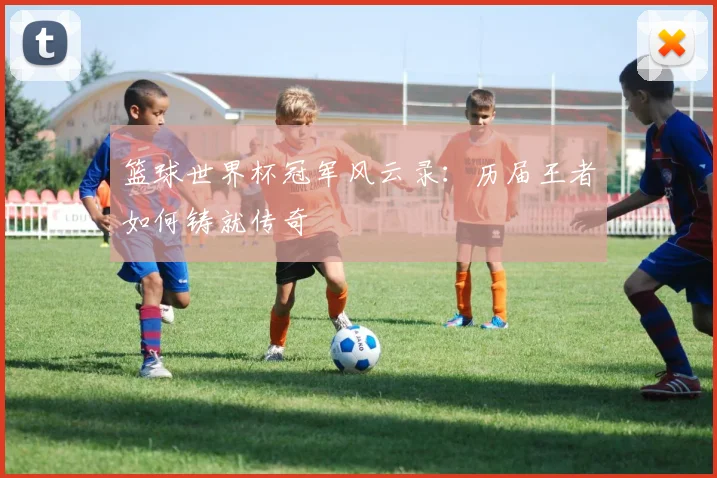 篮球世界杯冠军风云录：历届王者如何铸就传奇